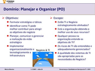 Domínio: Planejar e Organizar (PO)

 Objetivos:                                   Escopo:
     Formular estratégias e táticas              Estão TI e Negócio
     Identificar como TI pode                     estrategicamente alinhados?
      melhor contribuir para atingir              Está a organização obtendo o
      os objetivos do negócio                      melhor uso de seus recursos?
     Planejar, comunicar e gerenciar             Qualquer pessoa na
      a realização da visão                        organização entende os
      estratégica                                  objetivos de TI?
     Implementar                                 Os riscos de TI são entendidos e
      organizacionalmente e Negócio & TI           adequadamente gerenciados?
      tecnologicamente a                          A qualidade dos sistemas de TI
      Infraestrutura                               são apropriadas para as
                                                   necessidades do Negócio?


 Márcio Moreira         3. COBIT – slide 24          Governança e Qualidade em Serviços de TI - GOV
 