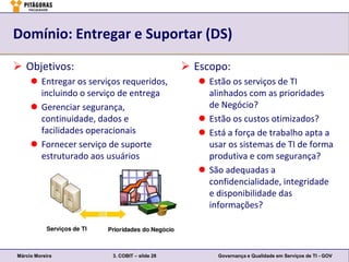 Domínio: Entregar e Suportar (DS)

 Objetivos:                                    Escopo:
      Entregar os serviços requeridos,            Estão os serviços de TI
       incluindo o serviço de entrega               alinhados com as prioridades
      Gerenciar segurança,                         de Negócio?
       continuidade, dados e                       Estão os custos otimizados?
       facilidades operacionais                    Está a força de trabalho apta a
      Fornecer serviço de suporte                  usar os sistemas de TI de forma
       estruturado aos usuários                     produtiva e com segurança?
                                                   São adequadas a
                                                    confidencialidade, integridade
                                                    e disponibilidade das
                                                    informações?




Márcio Moreira           3. COBIT – slide 28          Governança e Qualidade em Serviços de TI - GOV
 
