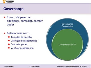 Governança

 É o ato de governar,
  direcionar, controlar, exercer
  poder                                               Governança
                                                      Corporativa


 Relaciona-se com:
        Tomadas de decisão
        Definição de expectativas
        Conceder poder                          Governança de TI
        Verificar desempenho




Márcio Moreira            3. COBIT – slide 3   Governança e Qualidade em Serviços de TI - GOV
 