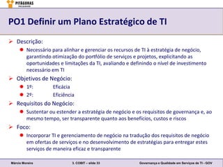 PO1 Definir um Plano Estratégico de TI
 Descrição:
      Necessário para alinhar e gerenciar os recursos de TI à estratégia de negócio,
       garantindo otimização do portfólio de serviços e projetos, explicitando as
       oportunidades e limitações da TI, avaliando e definindo o nível de investimento
       necessário em TI
 Objetivos de Negócio:
      1º:         Eficácia
      2º:         Eficiência
 Requisitos do Negócio:
      Sustentar ou estender a estratégia de negócio e os requisitos de governança e, ao
       mesmo tempo, ser transparente quanto aos benefícios, custos e riscos
 Foco:
      Incorporar TI e gerenciamento de negócio na tradução dos requisitos de negócio
       em ofertas de serviços e no desenvolvimento de estratégias para entregar estes
       serviços de maneira eficaz e transparente

Márcio Moreira              3. COBIT – slide 33         Governança e Qualidade em Serviços de TI - GOV
 