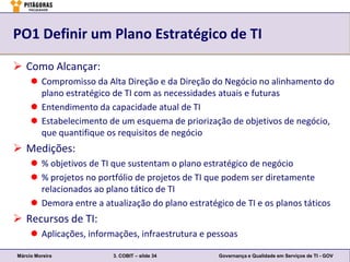 PO1 Definir um Plano Estratégico de TI

 Como Alcançar:
      Compromisso da Alta Direção e da Direção do Negócio no alinhamento do
       plano estratégico de TI com as necessidades atuais e futuras
      Entendimento da capacidade atual de TI
      Estabelecimento de um esquema de priorização de objetivos de negócio,
       que quantifique os requisitos de negócio
 Medições:
      % objetivos de TI que sustentam o plano estratégico de negócio
      % projetos no portfólio de projetos de TI que podem ser diretamente
       relacionados ao plano tático de TI
      Demora entre a atualização do plano estratégico de TI e os planos táticos
 Recursos de TI:
      Aplicações, informações, infraestrutura e pessoas

Márcio Moreira           3. COBIT – slide 34        Governança e Qualidade em Serviços de TI - GOV
 