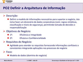 PO2 Definir a Arquitetura de Informação

 Descrição:
      Definir o modelo de informações necessários para suportar o negócio, isto
       inclui fazer um dicionário de dados corporativos (com: regras sintáticas,
       classificação e níveis de segurança), permitindo tomada de decisões e
       responsabilização
 Objetivos de Negócio:
      1º:       Eficiência e Integridade
      2º:       Eficácia e Confidencialidade
 Requisitos do Negócio:
      Agilidade para atender os requisitos fornecendo informações confiáveis e
       consistentes integrando aplicações nos processos de negócio
 Foco:
      Modelo de dados (domínio de negócio)

Márcio Moreira           3. COBIT – slide 39       Governança e Qualidade em Serviços de TI - GOV
 