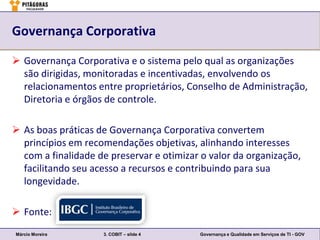 Governança Corporativa

 Governança Corporativa e o sistema pelo qual as organizações
  são dirigidas, monitoradas e incentivadas, envolvendo os
  relacionamentos entre proprietários, Conselho de Administração,
  Diretoria e órgãos de controle.

 As boas práticas de Governança Corporativa convertem
  princípios em recomendações objetivas, alinhando interesses
  com a finalidade de preservar e otimizar o valor da organização,
  facilitando seu acesso a recursos e contribuindo para sua
  longevidade.

 Fonte:
Márcio Moreira      3. COBIT – slide 4    Governança e Qualidade em Serviços de TI - GOV
 