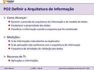PO2 Definir a Arquitetura de Informação

 Como Alcançar:
      Garantir a precisão da arquitetura de informação e do modelo de dados
      Estabelecer a propriedade dos dados
      Classificar a informação usando o esquema que foi combinado


 Medições:
      % de informações redundantes ou duplicados
      % de aplicações não conformes com a arquitetura de informação
      Frequência de atividades de validação dos dados


 Recursos de TI:
      Aplicações e informações

Márcio Moreira          3. COBIT – slide 40       Governança e Qualidade em Serviços de TI - GOV
 