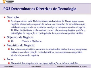PO3 Determinar as Diretrizes de Tecnologia

 Descrição:
      Os responsáveis pela TI determinam as diretrizes de TI que suportam o
       negócio, através de um plano de infra e um conselho de arquitetura que
       estabelece e gerencia os produtos, serviços e mecanismos de entrega da
       TI. Além do já citado, o plano deve conter: plano de aquisições, padrões,
       estratégias de migração e contingência. Isto permite respostas rápidas
 Objetivos de Negócio:
      1º:        Eficácia e Eficiência
 Requisitos do Negócio:
      Ter sistemas aplicativos, recursos e capacidades padronizados, integrados,
       estáveis, com boa relação custo-benefício, que atendam os requisitos
       atuais e futuros do negócio
 Foco:
      Plano de infra, arquitetura (serviços, aplicações e infra) e padrões
Márcio Moreira            3. COBIT – slide 41        Governança e Qualidade em Serviços de TI - GOV
 