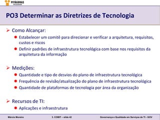 PO3 Determinar as Diretrizes de Tecnologia

 Como Alcançar:
      Estabelecer um comitê para direcionar e verificar a arquitetura, requisitos,
       custos e riscos
      Definir padrões de infraestrutura tecnológica com base nos requisitos da
       arquitetura da informação


 Medições:
      Quantidade e tipo de desvios do plano de infraestrutura tecnológica
      Frequência de revisão/atualização do plano de infraestrutura tecnológica
      Quantidade de plataformas de tecnologia por área da organização


 Recursos de TI:
      Aplicações e infraestrutura
Márcio Moreira            3. COBIT – slide 42        Governança e Qualidade em Serviços de TI - GOV
 