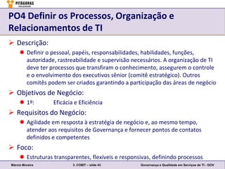 PO4 Definir os Processos, Organização e
Relacionamentos de TI
 Descrição:
      Definir o pessoal, papéis, responsabilidades, habilidades, funções,
       autoridade, rastreabilidade e supervisão necessários. A organização de TI
       deve ter processos que transfiram o conhecimento, assegurem o controle
       e o envolvimento dos executivos sênior (comitê estratégico). Outros
       comitês podem ser criados garantindo a participação das áreas de negócio
 Objetivos de Negócio:
      1º:        Eficácia e Eficiência
 Requisitos do Negócio:
      Agilidade em resposta à estratégia de negócio e, ao mesmo tempo,
       atender aos requisitos de Governança e fornecer pontos de contatos
       definidos e competentes
 Foco:
      Estruturas transparentes, flexíveis e responsivas, definindo processos
Márcio Moreira            3. COBIT – slide 43       Governança e Qualidade em Serviços de TI - GOV
 