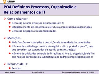 PO4 Definir os Processos, Organização e
Relacionamentos de TI
 Como Alcançar:
      Definição de uma estrutura de processos de TI
      Estabelecimento de conselhos e estruturas organizacionais apropriadas
      Definição de papéis e responsabilidades

 Medições:
      % de funções com posições e descrições de autoridade documentadas
      Número de unidades/processos de negócios não suportados pela TI, mas
       que deveriam ser suportados de acordo com a estratégia
      Número de atividades centrais de TI realizadas fora da organização de TI e
       que não são aprovadas ou submetidas aos padrões organizacionais de TI

 Recursos de TI:
      Pessoas
Márcio Moreira           3. COBIT – slide 44        Governança e Qualidade em Serviços de TI - GOV
 