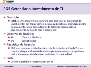 PO5 Gerenciar o Investimento de TI

 Descrição:
      Estabelecer e manter uma estrutura para gerenciar os programas de
       investimentos em TI que contemple custos, benefícios, prioridade dentro
       do orçamento, um processo formal de definição orçamentária e
       gerenciamento de acordo com o orçamento
 Objetivos de Negócio:
      1º:        Eficácia e Eficiência
      2º:        Confiabilidade
 Requisitos do Negócio:
      Melhorar continua e visivelmente a relação custo-benefício da TI e sua
       contribuição para a lucratividade do negócio com serviços integrados e
       padronizados que atendam às expectativas do usuário final
 Foco:
      Decidir o portfólio e investimentos em TI
Márcio Moreira            3. COBIT – slide 45      Governança e Qualidade em Serviços de TI - GOV
 