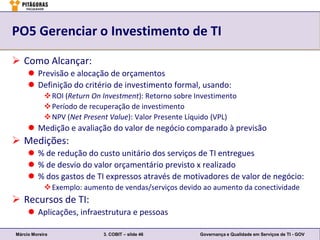 PO5 Gerenciar o Investimento de TI

 Como Alcançar:
      Previsão e alocação de orçamentos
      Definição do critério de investimento formal, usando:
             ROI (Return On Investment): Retorno sobre Investimento
             Período de recuperação de investimento
             NPV (Net Present Value): Valor Presente Líquido (VPL)
      Medição e avaliação do valor de negócio comparado à previsão
 Medições:
      % de redução do custo unitário dos serviços de TI entregues
      % de desvio do valor orçamentário previsto x realizado
      % dos gastos de TI expressos através de motivadores de valor de negócio:
             Exemplo: aumento de vendas/serviços devido ao aumento da conectividade
 Recursos de TI:
      Aplicações, infraestrutura e pessoas

Márcio Moreira               3. COBIT – slide 46         Governança e Qualidade em Serviços de TI - GOV
 