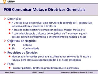 PO6 Comunicar Metas e Diretrizes Gerenciais

 Descrição:
      A Direção deve desenvolver uma estrutura de controle de TI corporativo,
       incluindo políticas, objetivos e diretrizes
      A área de TI deve definir e comunicar políticas, missão, metas, etc.
      A comunicação apoia o alcance dos objetivos de TI e assegura que as
       pessoas tenham conhecimento e entendimento do negócio e riscos
 Objetivos de Negócio:
      1º:        Eficácia
      2º:        Conformidade
 Requisitos do Negócio:
      Manter as informações precisas e atualizadas nos serviços de TI atuais e
       futuros, bem como as responsabilidades e os riscos associados
 Foco:
      Fornecer políticas, diretrizes, procedimentos, etc. aprovados
Márcio Moreira           3. COBIT – slide 47        Governança e Qualidade em Serviços de TI - GOV
 