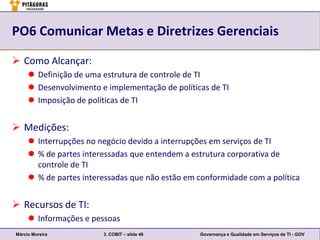 PO6 Comunicar Metas e Diretrizes Gerenciais

 Como Alcançar:
      Definição de uma estrutura de controle de TI
      Desenvolvimento e implementação de políticas de TI
      Imposição de políticas de TI


 Medições:
      Interrupções no negócio devido a interrupções em serviços de TI
      % de partes interessadas que entendem a estrutura corporativa de
       controle de TI
      % de partes interessadas que não estão em conformidade com a política


 Recursos de TI:
      Informações e pessoas
Márcio Moreira          3. COBIT – slide 48      Governança e Qualidade em Serviços de TI - GOV
 