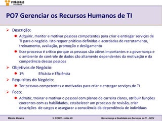PO7 Gerenciar os Recursos Humanos de TI
 Descrição:
      Adquirir, manter e motivar pessoas competentes para criar e entregar serviços de
       TI para o negócio. Isto requer práticas definidas e acordadas de recrutamento,
       treinamento, avaliação, promoção e desligamento
      Esse processo é crítico porque as pessoas são ativos importantes e a governança e
       o ambiente de controle de dados são altamente dependentes da motivação e da
       competência dessas pessoas
 Objetivos de Negócio:
      1º:         Eficácia e Eficiência
 Requisitos do Negócio:
      Ter pessoas competentes e motivadas para criar e entregar serviços de TI
 Foco:
      Admitir, treinar e motivar o pessoal com planos de carreira claros, atribuir funções
       coerentes com as habilidades, estabelecer um processo de revisão, criar
       descrições de cargos e assegurar a consciência da dependência de indivíduos

Márcio Moreira              3. COBIT – slide 49           Governança e Qualidade em Serviços de TI - GOV
 