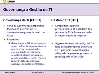 Governança x Gestão de TI

Governança de TI (COBIT)                         Gestão de TI (ITIL)
 Parte da Governança Corporativa                 A implementação e o
  focada nos sistemas de TI,                       gerenciamento da qualidade dos
  desempenho e gerenciamento de                    serviços de TI de forma a atender
  riscos.                                          às necessidades de negócio.
 Propósito:
      Garantir que políticas e estratégia        O gerenciamento de serviço de TI é
       sejam realmente implementadas e             feito pelos provedores de serviço
       que os processos requeridos                 de TI por meio da combinação
       estejam sendo corretamente
                                                   adequada de pessoas, processo e
       seguidos, inclui definir papéis e
       responsabilidades, medir, relatar e
                                                   tecnologia da informação.
       tomar as ações para resolver
       quaisquer questões identificadas.


 Márcio Moreira             3. COBIT – slide 5            Governança e Qualidade em Serviços de TI - GOV
 