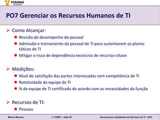 PO7 Gerenciar os Recursos Humanos de TI

 Como Alcançar:
      Revisão do desempenho do pessoal
      Admissão e treinamento do pessoal de TI para sustentarem os planos
       táticos de TI
      Mitigar o risco de dependência excessiva de recursos-chave


 Medições:
      Nível de satisfação das partes interessadas com competência de TI
      Rotatividade da equipe de TI
      % da equipe de TI certificado de acordo com as necessidades da função


 Recursos de TI:
      Pessoas
Márcio Moreira           3. COBIT – slide 50      Governança e Qualidade em Serviços de TI - GOV
 