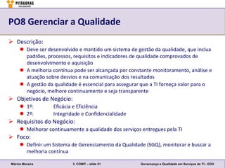 PO8 Gerenciar a Qualidade
 Descrição:
      Deve ser desenvolvido e mantido um sistema de gestão da qualidade, que inclua
       padrões, processos, requisitos e indicadores de qualidade comprovados de
       desenvolvimento e aquisição
      A melhoria contínua pode ser alcançada por constante monitoramento, análise e
       atuação sobre desvios e na comunicação dos resultados
      A gestão da qualidade é essencial para assegurar que a TI forneça valor para o
       negócio, melhore continuamente e seja transparente
 Objetivos de Negócio:
      1º:         Eficácia e Eficiência
      2º:         Integridade e Confidencialidade
 Requisitos do Negócio:
      Melhorar continuamente a qualidade dos serviços entregues pela TI
 Foco:
      Definir um Sistema de Gerenciamento da Qualidade (SGQ), monitorar e buscar a
       melhoria contínua

Márcio Moreira             3. COBIT – slide 51         Governança e Qualidade em Serviços de TI - GOV
 