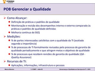 PO8 Gerenciar a Qualidade

 Como Alcançar:
      Definição de práticas e padrões de qualidade
      Monitoração e revisão dos desempenhos interno e externo comparado às
       práticas e padrões de qualidade definidas
      Melhoria contínua do SGQ
 Medições:
      % de partes interessadas satisfeitas com a qualidade da TI (avaliado
       segundo a importância)
      % de processos de TI formalmente revisados pelo processo de garantia de
       qualidade periodicamente e que atingem metas e objetivos de qualidade
      % de processos que recebem revisões de garantia de qualidade (QA -
       Quality Assurance)
 Recursos de TI:
      Aplicações, informações, infraestrutura e pessoas
Márcio Moreira           3. COBIT – slide 52       Governança e Qualidade em Serviços de TI - GOV
 