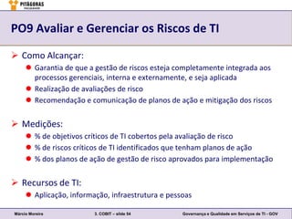 PO9 Avaliar e Gerenciar os Riscos de TI

 Como Alcançar:
      Garantia de que a gestão de riscos esteja completamente integrada aos
       processos gerenciais, interna e externamente, e seja aplicada
      Realização de avaliações de risco
      Recomendação e comunicação de planos de ação e mitigação dos riscos

 Medições:
      % de objetivos críticos de TI cobertos pela avaliação de risco
      % de riscos críticos de TI identificados que tenham planos de ação
      % dos planos de ação de gestão de risco aprovados para implementação

 Recursos de TI:
      Aplicação, informação, infraestrutura e pessoas

Márcio Moreira           3. COBIT – slide 54       Governança e Qualidade em Serviços de TI - GOV
 