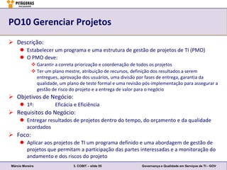 PO10 Gerenciar Projetos
 Descrição:
      Estabelecer um programa e uma estrutura de gestão de projetos de TI (PMO)
      O PMO deve:
             Garantir a correta priorização e coordenação de todos os projetos
             Ter um plano mestre, atribuição de recursos, definição dos resultados a serem
              entregues, aprovação dos usuários, uma divisão por fases de entrega, garantia da
              qualidade, um plano de teste formal e uma revisão pós-implementação para assegurar a
              gestão de risco do projeto e a entrega de valor para o negócio
 Objetivos de Negócio:
      1º:             Eficácia e Eficiência
 Requisitos do Negócio:
      Entregar resultados de projetos dentro do tempo, do orçamento e da qualidade
       acordados
 Foco:
      Aplicar aos projetos de TI um programa definido e uma abordagem de gestão de
       projetos que permitam a participação das partes interessadas e a monitoração do
       andamento e dos riscos do projeto
Márcio Moreira                 3. COBIT – slide 55             Governança e Qualidade em Serviços de TI - GOV
 