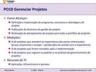 PO10 Gerenciar Projetos

 Como Alcançar:
      Definição e implantação de programas, estruturas e abordagens de
       projeto
      Publicação de diretrizes de gestão de projeto
      Realização de planejamento de projeto para todo o portfólio de projetos
 Medições:
      % de projetos que atendem às expectativas das partes interessadas
       (prazo, orçamento e escopo – ponderados de acordo com a importância)
      % de projetos que foram revisados após a implementação
      % de projetos que seguem os padrões e as práticas de gerenciamento de
       projetos
 Recursos de TI:
      Aplicação, infraestrutura e pessoas

Márcio Moreira           3. COBIT – slide 56       Governança e Qualidade em Serviços de TI - GOV
 