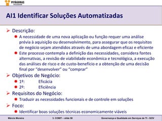 AI1 Identificar Soluções Automatizadas

 Descrição:
      A necessidade de uma nova aplicação ou função requer uma análise
       prévia à aquisição ou desenvolvimento, para assegurar que os requisitos
       de negócio sejam atendidos através de uma abordagem eficaz e eficiente
      Este processo contempla a definição das necessidades, considera fontes
       alternativas, a revisão de viabilidade econômica e tecnológica, a execução
       das análises de risco e de custo-benefício e a obtenção de uma decisão
       final por “desenvolver” ou “comprar”
 Objetivos de Negócio:
      1º:        Eficácia
      2º:        Eficiência
 Requisitos do Negócio:
      Traduzir as necessidades funcionais e de controle em soluções
 Foco:
      Identificar boas soluções técnicas economicamente viáveis
Márcio Moreira            3. COBIT – slide 58       Governança e Qualidade em Serviços de TI - GOV
 