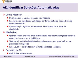 AI1 Identificar Soluções Automatizadas

 Como Alcançar:
      Definição dos requisitos técnicos e de negócio
      Realização de estudos de viabilidade conforme definido nos padrões de
       desenvolvimento
      Aprovação (ou rejeição) de requisitos e resultados de estudos de
       viabilidade
 Medições:
      Quantidade de projetos onde os benefícios não foram alcançados devido a
       premissas incorretas de viabilidade
      % de estudos de viabilidade aceitos pelos respectivos proprietários de
       processos de negócios
      % de usuários satisfeitos com as funcionalidades entregues
 Recursos de TI:
      Aplicação e infraestrutura
Márcio Moreira           3. COBIT – slide 59      Governança e Qualidade em Serviços de TI - GOV
 