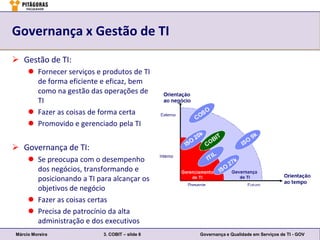 Governança x Gestão de TI
 Gestão de TI:
      Fornecer serviços e produtos de TI
       de forma eficiente e eficaz, bem
       como na gestão das operações de
       TI
      Fazer as coisas de forma certa
      Promovido e gerenciado pela TI


 Governança de TI:
      Se preocupa com o desempenho
       dos negócios, transformando e
       posicionando a TI para alcançar os
       objetivos de negócio
      Fazer as coisas certas
      Precisa de patrocínio da alta
       administração e dos executivos
Márcio Moreira             3. COBIT – slide 6   Governança e Qualidade em Serviços de TI - GOV
 