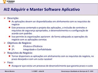 AI2 Adquirir e Manter Software Aplicativo
 Descrição:
      As aplicações devem ser disponibilizadas em alinhamento com os requisitos do
       negócio
      Este processo contempla o projeto das aplicações, a inclusão de controles e
       requisitos de segurança apropriados, o desenvolvimento e a configuração de
       acordo com padrões
      Isso permite às organizações apoiarem de forma adequada as operações do
       negócio com as aplicações corretas
 Objetivos de Negócio:
      1º:         Eficácia e Eficiência
      2º:         Integridade e Confiabilidade
 Requisitos do Negócio:
      Tornar disponíveis as aplicações em alinhamento com os requisitos do negócio, no
       prazo desejado e com um custo razoável
 Foco:
      Assegurar que exista um processo de desenvolvimento que garanta prazo e custo

Márcio Moreira             3. COBIT – slide 60         Governança e Qualidade em Serviços de TI - GOV
 