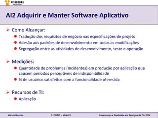 AI2 Adquirir e Manter Software Aplicativo

 Como Alcançar:
      Tradução dos requisitos de negócio nas especificações de projeto
      Adesão aos padrões de desenvolvimento em todas as modificações
      Segregação entre as atividades de desenvolvimento, teste e operação

 Medições:
      Quantidade de problemas (Incidentes) em produção por aplicação que
       causem períodos perceptíveis de indisponibilidade
      % de usuários satisfeitos com a funcionalidade oferecida

 Recursos de TI:
      Aplicação


Márcio Moreira          3. COBIT – slide 61       Governança e Qualidade em Serviços de TI - GOV
 