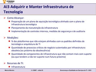 AI3 Adquirir e Manter Infraestrutura de
Tecnologia
 Como Alcançar:
      Preparação de um plano de aquisição tecnológica alinhado com o plano de
       infraestrutura tecnológica
      Planejamento da manutenção da infraestrutura
      Implementação de controles internos, medidas de segurança e de auditoria

 Medições:
      % das plataformas que não estejam alinhadas com os padrões definidos de
       tecnologia e arquitetura de TI
      Quantidade de processos críticos de negócio sustentados por infraestrutura
       obsoleta (ou próxima da obsolescência)
      Quantidade de componentes de infraestrutura que não contam mais com suporte
       (ou que tendem a não ter suporte num futuro próximo)

 Recursos de TI:
      Infraestrutura
Márcio Moreira            3. COBIT – slide 63         Governança e Qualidade em Serviços de TI - GOV
 