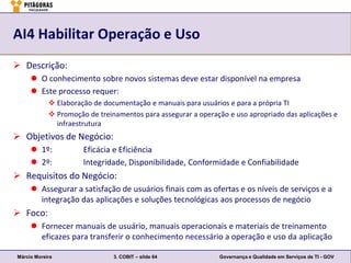 AI4 Habilitar Operação e Uso
 Descrição:
      O conhecimento sobre novos sistemas deve estar disponível na empresa
      Este processo requer:
             Elaboração de documentação e manuais para usuários e para a própria TI
             Promoção de treinamentos para assegurar a operação e uso apropriado das aplicações e
              infraestrutura
 Objetivos de Negócio:
      1º:            Eficácia e Eficiência
      2º:            Integridade, Disponibilidade, Conformidade e Confiabilidade
 Requisitos do Negócio:
      Assegurar a satisfação de usuários finais com as ofertas e os níveis de serviços e a
       integração das aplicações e soluções tecnológicas aos processos de negócio
 Foco:
      Fornecer manuais de usuário, manuais operacionais e materiais de treinamento
       eficazes para transferir o conhecimento necessário a operação e uso da aplicação

Márcio Moreira                 3. COBIT – slide 64            Governança e Qualidade em Serviços de TI - GOV
 