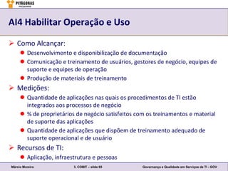 AI4 Habilitar Operação e Uso

 Como Alcançar:
      Desenvolvimento e disponibilização de documentação
      Comunicação e treinamento de usuários, gestores de negócio, equipes de
       suporte e equipes de operação
      Produção de materiais de treinamento
 Medições:
      Quantidade de aplicações nas quais os procedimentos de TI estão
       integrados aos processos de negócio
      % de proprietários de negócio satisfeitos com os treinamentos e material
       de suporte das aplicações
      Quantidade de aplicações que dispõem de treinamento adequado de
       suporte operacional e de usuário
 Recursos de TI:
      Aplicação, infraestrutura e pessoas
Márcio Moreira           3. COBIT – slide 65       Governança e Qualidade em Serviços de TI - GOV
 