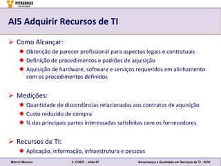 AI5 Adquirir Recursos de TI

 Como Alcançar:
      Obtenção de parecer profissional para aspectos legais e contratuais
      Definição de procedimentos e padrões de aquisição
      Aquisição de hardware, software e serviços requeridos em alinhamento
       com os procedimentos definidos


 Medições:
      Quantidade de discordâncias relacionadas aos contratos de aquisição
      Custo reduzido de compra
      % das principais partes interessadas satisfeitas com os fornecedores


 Recursos de TI:
      Aplicação, informação, infraestrutura e pessoas
Márcio Moreira           3. COBIT – slide 67       Governança e Qualidade em Serviços de TI - GOV
 