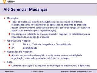 AI6 Gerenciar Mudanças
 Descrição:
      Todas as mudanças, incluindo manutenções e correções de emergência,
       relacionadas com a infraestrutura e as aplicações no ambiente de produção
       devem ser formalmente gerenciadas de maneira controlada (registro, avaliação,
       autorização e revisão após a implementação)
      Isso assegura a mitigação de riscos de impactos negativos na estabilidade ou na
       integridade do ambiente de produção
 Objetivos de Negócio:
      1º:         Eficácia, Eficiência, Integridade e Disponibilidade
      2º:         Confiabilidade
 Requisitos do Negócio:
      Atender aos requisitos de negócio em alinhamento com a estratégia da
       organização, reduzindo retrabalho e defeitos nas entregas
 Foco:
      Controlar a execução e os impactos de mudanças na infraestrutura e aplicações

Márcio Moreira             3. COBIT – slide 68             Governança e Qualidade em Serviços de TI - GOV
 