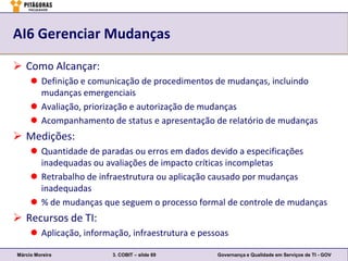 AI6 Gerenciar Mudanças

 Como Alcançar:
      Definição e comunicação de procedimentos de mudanças, incluindo
       mudanças emergenciais
      Avaliação, priorização e autorização de mudanças
      Acompanhamento de status e apresentação de relatório de mudanças
 Medições:
      Quantidade de paradas ou erros em dados devido a especificações
       inadequadas ou avaliações de impacto críticas incompletas
      Retrabalho de infraestrutura ou aplicação causado por mudanças
       inadequadas
      % de mudanças que seguem o processo formal de controle de mudanças
 Recursos de TI:
      Aplicação, informação, infraestrutura e pessoas

Márcio Moreira           3. COBIT – slide 69       Governança e Qualidade em Serviços de TI - GOV
 