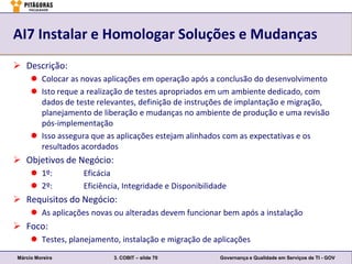 AI7 Instalar e Homologar Soluções e Mudanças
 Descrição:
      Colocar as novas aplicações em operação após a conclusão do desenvolvimento
      Isto reque a realização de testes apropriados em um ambiente dedicado, com
       dados de teste relevantes, definição de instruções de implantação e migração,
       planejamento de liberação e mudanças no ambiente de produção e uma revisão
       pós-implementação
      Isso assegura que as aplicações estejam alinhados com as expectativas e os
       resultados acordados
 Objetivos de Negócio:
      1º:         Eficácia
      2º:         Eficiência, Integridade e Disponibilidade
 Requisitos do Negócio:
      As aplicações novas ou alteradas devem funcionar bem após a instalação
 Foco:
      Testes, planejamento, instalação e migração de aplicações
Márcio Moreira             3. COBIT – slide 70            Governança e Qualidade em Serviços de TI - GOV
 