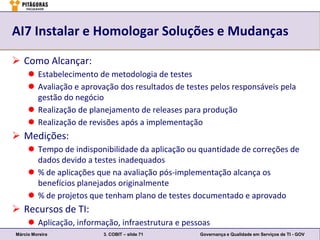 AI7 Instalar e Homologar Soluções e Mudanças

 Como Alcançar:
      Estabelecimento de metodologia de testes
      Avaliação e aprovação dos resultados de testes pelos responsáveis pela
       gestão do negócio
      Realização de planejamento de releases para produção
      Realização de revisões após a implementação
 Medições:
      Tempo de indisponibilidade da aplicação ou quantidade de correções de
       dados devido a testes inadequados
      % de aplicações que na avaliação pós-implementação alcança os
       benefícios planejados originalmente
      % de projetos que tenham plano de testes documentado e aprovado
 Recursos de TI:
      Aplicação, informação, infraestrutura e pessoas
Márcio Moreira           3. COBIT – slide 71       Governança e Qualidade em Serviços de TI - GOV
 