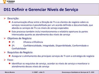 DS1 Definir e Gerenciar Níveis de Serviço
 Descrição:
      A comunicação eficaz entre a Direção de TI e os clientes de negócio sobre os
       serviços necessários é possibilitada por um acordo definido e documentado, que
       aborda os serviços de TI e os níveis de serviço esperados
      Este processo também inclui monitoramento e relatório oportuno às partes
       interessadas quanto ao atendimento dos níveis de serviço
 Objetivos de Negócio:
      1º:         Eficácia e Eficiência
      2º:         Confidencialidade, Integridade, Disponibilidade, Conformidade e
       Confiabilidade
 Requisitos do Negócio:
      Assegurar o alinhamento dos principais serviços de TI com a estratégia de negócio
 Foco:
      Identificar os requisitos de serviço, acordar os níveis de serviço e monitorar o
       atendimento desses níveis de serviço

Márcio Moreira              3. COBIT – slide 73            Governança e Qualidade em Serviços de TI - GOV
 