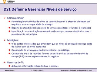 DS1 Definir e Gerenciar Níveis de Serviço
 Como Alcançar:
      Formalização de acordos de níveis de serviços internos e externos alinhados aos
       requisitos e com a capacidade de entrega
      Reporte do atendimento aos níveis de serviços acordados (reuniões e relatórios)
      Identificação e comunicação de requisitos de serviços novos e atualizados para o
       planejamento estratégico

 Medições:
      % de partes interessadas que entendem que os níveis de entrega de serviço estão
       de acordo com os níveis acordados
      Quantidade de serviços prestados inexistentes no catálogo
      Quantidade anual de reuniões formais de análise crítica de acordo de nível de
       serviço (SLA) com os representantes do negócio

 Recursos de TI:
      Aplicação, informação, infraestrutura e pessoas
Márcio Moreira             3. COBIT – slide 74           Governança e Qualidade em Serviços de TI - GOV
 