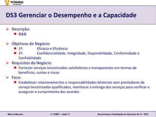 DS3 Gerenciar o Desempenho e a Capacidade
 Descrição:
      &&&

 Objetivos de Negócio:
      1º:         Eficácia e Eficiência
      2º:         Confidencialidade, Integridade, Disponibilidade, Conformidade e
       Confiabilidade
 Requisitos do Negócio:
      Fornecer serviços terceirizados satisfatórios e transparentes em termos de
       benefícios, custos e riscos
 Foco:
      Estabelecer relacionamentos e responsabilidades bilaterais com prestadores de
       serviço terceirizados qualificados, monitorar a entrega dos serviços para verificar e
       assegurar o cumprimento dos acordos




Márcio Moreira              3. COBIT – slide 77           Governança e Qualidade em Serviços de TI - GOV
 