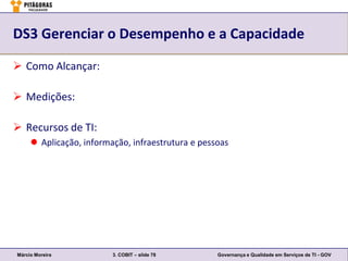 DS3 Gerenciar o Desempenho e a Capacidade

 Como Alcançar:

 Medições:

 Recursos de TI:
      Aplicação, informação, infraestrutura e pessoas




Márcio Moreira           3. COBIT – slide 78       Governança e Qualidade em Serviços de TI - GOV
 
