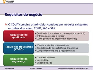 Requisitos do negócio

 O CObIT combina os princípios contidos em modelos existentes
  e conhecidos, como COSO, SAC e SAS
                               • Qualidade (cumprimento de requisitos de SLA)
        Requisitos de
                               • Entrega (entregar a tempo)
         qualidade
                               • Custo (dentro do orçamento esperado)


                               • Eficácia e eficiência operacional
Requisitos fiduciários
                       • Confiabilidade dos relatórios financeiros
      (COSO)
                               • Cumprimento de leis e regulamentos


                               • Confidencialidade
        Requisitos de
                               • Integridade
         segurança
                               • Disponibilidade

Márcio Moreira          3. COBIT – slide 80           Governança e Qualidade em Serviços de TI - GOV
 