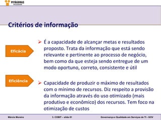 Critérios de informação

                  É a capacidade de alcançar metas e resultados
  Eficácia
                   proposto. Trata da informação que está sendo
                   relevante e pertinente ao processo de negócio,
                   bem como da que esteja sendo entregue de um
                   modo oportuno, correto, consistente e útil

Eficiência
                  Capacidade de produzir o máximo de resultados
                   com o mínimo de recursos. Diz respeito a provisão
                   da informação através do uso otimizado (mais
                   produtivo e econômico) dos recursos. Tem foco na
                   otimização de custos
Márcio Moreira         3. COBIT – slide 81   Governança e Qualidade em Serviços de TI - GOV
 