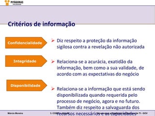Critérios de informação

Confidencialidade
                     Diz respeito a proteção da informação
                      sigilosa contra a revelação não autorizada

     Integridade     Relaciona-se a acurácia, exatidão da
                      informação, bem como a sua validade, de
                      acordo com as expectativas do negócio

  Disponibilidade
                      Relaciona-se a informação que está sendo
                          disponibilizada quando requerida pelo
                          processo de negócio, agora e no futuro.
                          Também diz respeito a salvaguarda dos
Márcio Moreira
                          recursos necessários e as ecapacidadesde TI - GOV
                    3. COBIT – slide 82      Governança Qualidade em Serviços
 