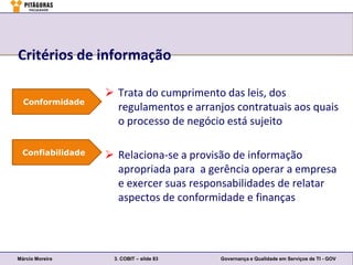 Critérios de informação

                    Trata do cumprimento das leis, dos
  Conformidade
                     regulamentos e arranjos contratuais aos quais
                     o processo de negócio está sujeito

  Confiabilidade    Relaciona-se a provisão de informação
                     apropriada para a gerência operar a empresa
                     e exercer suas responsabilidades de relatar
                     aspectos de conformidade e finanças




Márcio Moreira      3. COBIT – slide 83   Governança e Qualidade em Serviços de TI - GOV
 