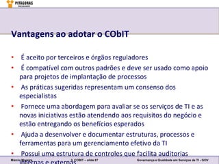 Vantagens ao adotar o CObIT

• É aceito por terceiros e órgãos reguladores
• É compatível com outros padrões e deve ser usado como apoio
  para projetos de implantação de processos
• As práticas sugeridas representam um consenso dos
  especialistas
• Fornece uma abordagem para avaliar se os serviços de TI e as
  novas iniciativas estão atendendo aos requisitos do negócio e
  estão entregando os benefícios esperados
• Ajuda a desenvolver e documentar estruturas, processos e
  ferramentas para um gerenciamento efetivo da TI
• Possui uma estrutura de controles que facilita auditorias
Márcio Moreira     3. COBIT – slide 87   Governança e Qualidade em Serviços de TI - GOV
 