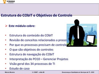 Estrutura do CObIT e Objetivos de Controle

   Este módulo cobre:

  •     Estrutura do conteúdo do CObIT
  •     Revisão de conceitos relacionados a processos
  •     Por que os processos precisam de controles
  •     O que são objetivos de controles
  •     Estrutura de navegação do CObIT
  •     Interpretação do PO10 – Gerenciar Projetos
  •     Visão geral dos 34 processos de TI
  •     Estudo de caso
  Márcio Moreira        3. COBIT – slide 88   Governança e Qualidade em Serviços de TI - GOV
 