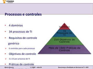 Processos e controles

• 4 domínios

• 34 processos de TI

• Requisitos de controle
     genérico
     6 controles para cada processo

• Objetivos de controle
     3 a 15 por processo de TI

• Práticas de controle
Márcio Moreira                    3. COBIT – slide 94   Governança e Qualidade em Serviços de TI - GOV
 
