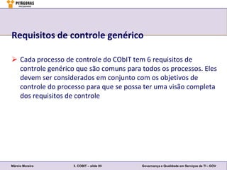 Requisitos de controle genérico

 Cada processo de controle do CObIT tem 6 requisitos de
  controle genérico que são comuns para todos os processos. Eles
  devem ser considerados em conjunto com os objetivos de
  controle do processo para que se possa ter uma visão completa
  dos requisitos de controle




Márcio Moreira     3. COBIT – slide 95   Governança e Qualidade em Serviços de TI - GOV
 