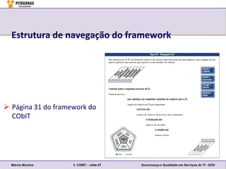 Estrutura de navegação do framework




 Página 31 do framework do
  CObIT




  Márcio Moreira    3. COBIT – slide 97   Governança e Qualidade em Serviços de TI - GOV
 